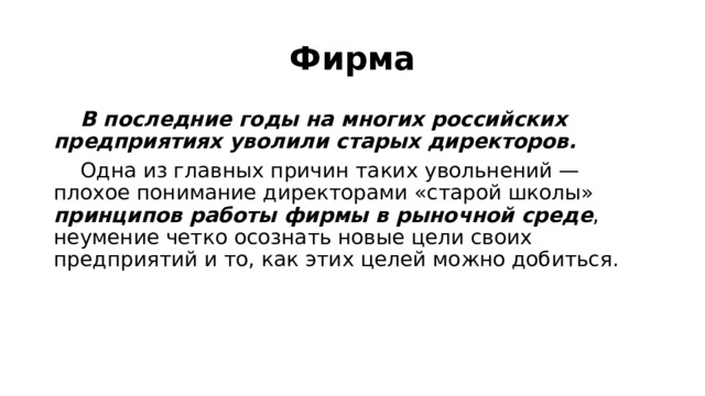 Фирма  В последние годы на многих российских предприятиях уволили старых директоров.  Одна из главных причин таких увольнений — плохое понимание директорами «старой школы» принципов работы фирмы в рыночной среде , неумение четко осознать новые цели своих предприятий и то, как этих целей можно добиться. 