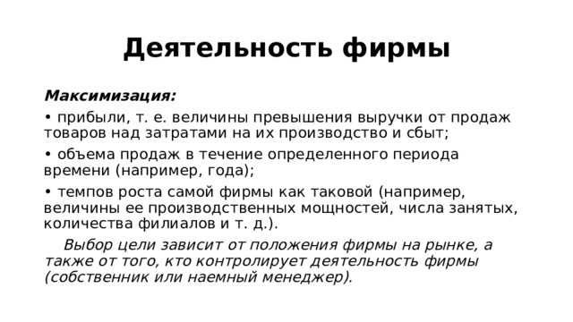 Деятельность фирмы Максимизация: • прибыли, т. е. величины превышения выручки от продаж товаров над затратами на их производство и сбыт; • объема продаж в течение определенного периода времени (например, года); • темпов роста самой фирмы как таковой (например, величины ее производственных мощностей, числа занятых, количества филиалов и т. д.).  Выбор цели зависит от положения фирмы на рынке, а также от того, кто контролирует деятельность фирмы (собственник или наемный менеджер). 