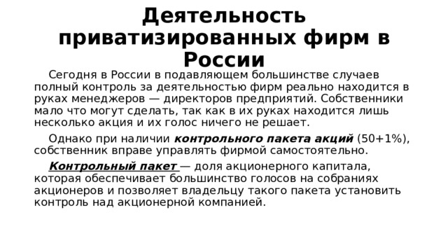 Деятельность приватизированных фирм в России  Сегодня в России в подавляющем большинстве случаев полный контроль за деятельностью фирм реально находится в руках менеджеров — директоров предприятий. Собственники мало что могут сделать, так как в их руках находится лишь несколько акция и их голос ничего не решает.  Однако при наличии контрольного пакета акций (50+1%), собственник вправе управлять фирмой самостоятельно.  Контрольный пакет — доля акционерного капитала, которая обеспечивает большинство голосов на собраниях акционеров и позволяет владельцу такого пакета установить контроль над акционерной компанией. 