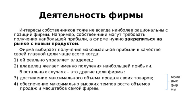Деятельность фирмы  Интересы собственников тоже не всегда наиболее рациональны с позиций фирмы. Например, собственники могут требовать получения наибольшей прибыли, а фирме нужно закрепиться на рынке с новым продуктом.  Фирма выбирает получение максимальной прибыли в качестве своей главной цели чаще всего когда: ей реально управляет владелец; владелец желает именно получения наибольшей прибыли.  В остальных случаях – это другие цели фирмы: достижение максимального объема продаж своих товаров; обеспечение максимально высоких темпов роста объемов продаж и масштабов самой фирмы. Молодые фирмы 