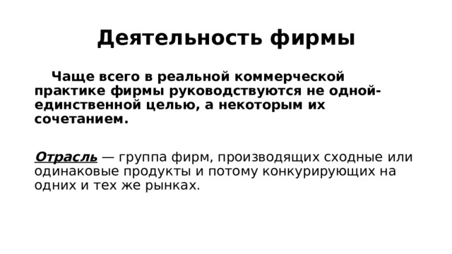 Деятельность фирмы  Чаще всего в реальной коммерческой практике фирмы руководствуются не одной-единственной целью, а некоторым их сочетанием.  Отрасль — группа фирм, производящих сходные или одинаковые продукты и потому конкурирующих на одних и тех же рынках. 