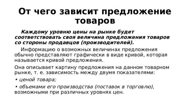 От чего зависит предложение товаров  Каждому уровню цены на рынке будет соответствовать своя величина предложения товаров со стороны продавцов (производителей).  Информацию о возможных величинах предложения обычно представляют графически в виде кривой, которая называется кривой предложения. Она описывает картину предложения на данном товарном рынке, т. е. зависимость между двумя показателями: • ценой товара; • объемами его производства (поставок в торговлю), возможными при различных уровнях цен. 