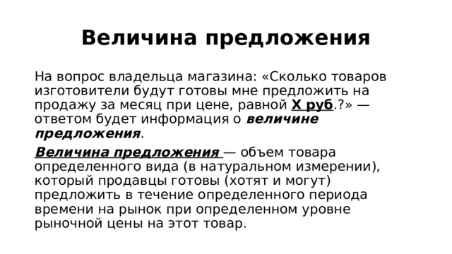 Величина предложения На вопрос владельца магазина: «Сколько товаров изготовители будут готовы мне предложить на продажу за месяц при цене, равной Х руб .?» — ответом будет информация о величине предложения . Величина предложения — объем товара определенного вида (в натуральном измерении), который продавцы готовы (хотят и могут) предложить в течение определенного периода времени на рынок при определенном уровне рыночной цены на этот товар. 