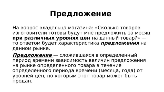 Предложение На вопрос владельца магазина: «Сколько товаров изготовители готовы будут мне предложить за месяц при различных уровнях цен на данный товар?» — то ответом будет характеристика предложения на данном рынке. Предложение — сложившаяся в определенный период времени зависимость величин предложения на рынке определенного товара в течение определенного периода времени (месяца, года) от уровней цен, по которым этот товар может быть продан. 