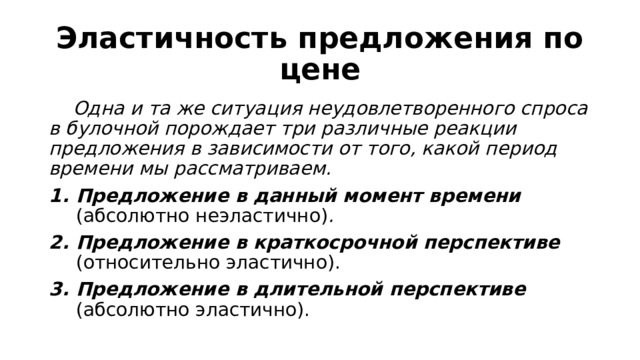 Эластичность предложения по цене  Одна и та же ситуация неудовлетворенного спроса в булочной порождает три различные реакции предложения в зависимости от того, какой период времени мы рассматриваем. Предложение в данный момент времени (абсолютно неэластично) . Предложение в краткосрочной перспективе (относительно эластично). Предложение в длительной перспективе (абсолютно эластично). 