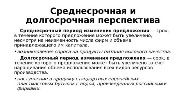 Среднесрочная и долгосрочная перспектива  Среднесрочный период изменения предложения — срок, в течение которого предложение может быть увеличено, несмотря на неизменность числа фирм и объема принадлежащего им капитала. возникновение спроса на продукты питания высокого качества.  Долгосрочный период изменения предложения — срок, в течение которого предложение может быть увеличено за счет наращивания объема использования всех видов ресурсов производства. поступление в продажу стандартных европейских пластмассовых бутылок с водой, произведенных российскими фирмами. 