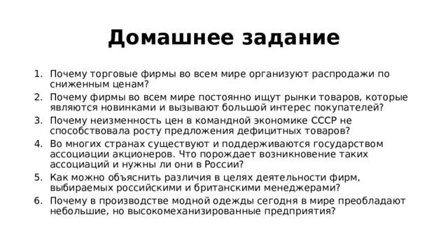 Домашнее задание Почему торговые фирмы во всем мире организуют распродажи по сниженным ценам? Почему фирмы во всем мире постоянно ищут рынки товаров, которые являются новинками и вызывают большой интерес покупателей? Почему неизменность цен в командной экономике СССР не способствовала росту предложения дефицитных товаров? Во многих странах существуют и поддерживаются государством ассоциации акционеров. Что порождает возникновение таких ассоциаций и нужны ли они в России? Как можно объяснить различия в целях деятельности фирм, выбираемых российскими и британскими менеджерами? Почему в производстве модной одежды сегодня в мире преобладают небольшие, но высокомеханизированные предприятия? 