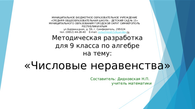МУНИЦИПАЛЬНОЕ БЮДЖЕТНОЕ ОБРАЗОВАТЕЛЬНОЕ УЧРЕЖДЕНИЕ  «СРЕДНЯЯ ОБЩЕОБРАЗОВАТЕЛЬНАЯ ШКОЛА – ДЕТСКИЙ САД № 15»  МУНИЦИПАЛЬНОГО ОБРАЗОВАНИЯ ГОРОДСКОЙ ОКРУГ СИМФЕРОПОЛЬ  РЕСПУБЛИКИ КРЫМ  ул.Баррикадная, д. 59, г. Симферополь, 295024  тел. (0652) 44-28-40  Е-mail: uvkschkool15@yandex. ru   Методическая разработка  для 9 класса по алгебре  на тему:   «Числовые неравенства» Составитель: Дидковская Н.П. учитель математики 