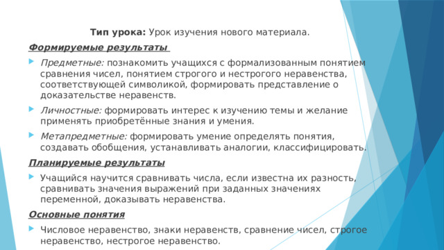 Тип урока: Урок изучения нового материала. Формируемые результаты Предметные: познакомить учащихся с формализованным понятием сравнения чисел, понятием строгого и нестрогого неравенства, соответствующей символикой, формировать представление о доказательстве неравенств. Личностные: формировать интерес к изучению темы и желание применять приобретённые знания и умения. Метапредметные: формировать умение определять понятия, создавать обобщения, устанавливать аналогии, классифицировать. Планируемые результаты Учащийся научится сравнивать числа, если известна их разность, сравнивать значения выражений при заданных значениях переменной, доказывать неравенства. Основные понятия Числовое неравенство, знаки неравенств, сравнение чисел, строгое неравенство, нестрогое неравенство. 