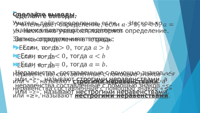 Сделайте выводы.   Учитель даёт определение, если , , . Несколько учащихся повторяют определение. Запись определения в тетрадь:  Если , тогда Если , тогда Если , тогда . Неравенства, составленные с помощью знаков «строгими неравенствами , а неравенства составленные с помощью знаков «≤» или «≥», называют нестрогими неравенствами . 
