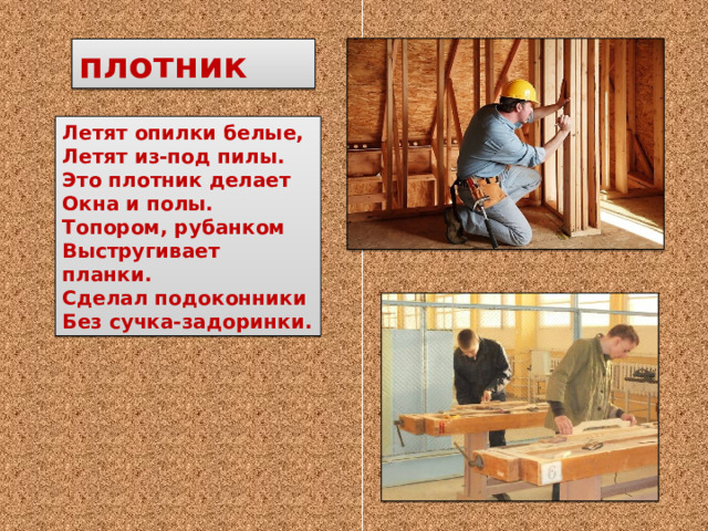плотник Летят опилки белые, Летят из-под пилы. Это плотник делает Окна и полы. Топором, рубанком Выстругивает планки. Сделал подоконники Без сучка-задоринки. 