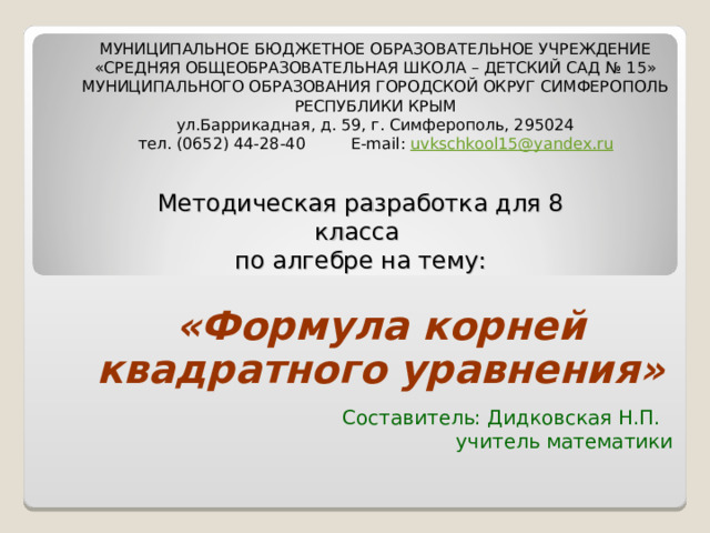 МУНИЦИПАЛЬНОЕ БЮДЖЕТНОЕ ОБРАЗОВАТЕЛЬНОЕ УЧРЕЖДЕНИЕ «СРЕДНЯЯ ОБЩЕОБРАЗОВАТЕЛЬНАЯ ШКОЛА – ДЕТСКИЙ САД № 15» МУНИЦИПАЛЬНОГО ОБРАЗОВАНИЯ ГОРОДСКОЙ ОКРУГ СИМФЕРОПОЛЬ РЕСПУБЛИКИ КРЫМ ул.Баррикадная, д. 59, г. Симферополь, 295024 тел. (0652) 44-28-40  Е -mail: uvkschkool15@yandex. ru Методическая разработка для 8 класса по алгебре на тему:   «Формула корней квадратного уравнения»    Составитель: Дидковская Н.П. учитель математики 