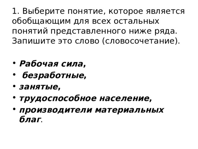 1. Выберите понятие, которое является обобщающим для всех остальных понятий представленного ниже ряда. Запишите это слово (словосочетание). Рабочая сила ,   безработные ,  занятые ,  трудоспособное население ,  производители материальных благ . 