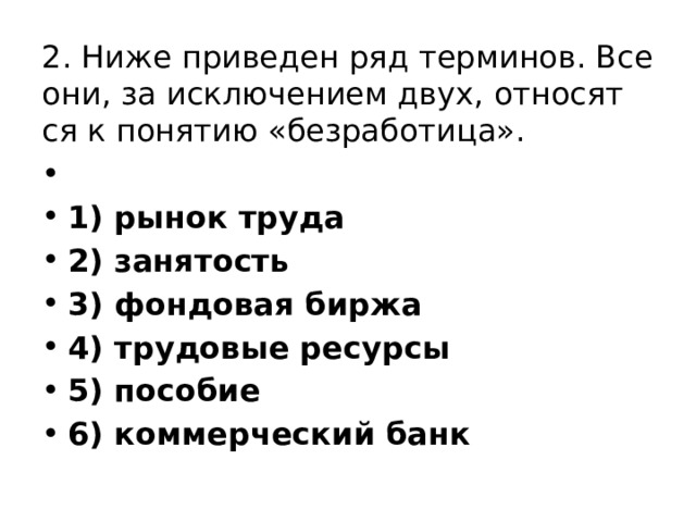 2. Ниже при­ве­ден ряд терминов. Все они, за ис­клю­че­ни­ем двух, от­но­сят­ся к по­ня­тию «безработица».   1) рынок труда 2) занятость 3) фондовая биржа 4) трудовые ре­сур­сы 5) пособие 6) коммерческий банк 