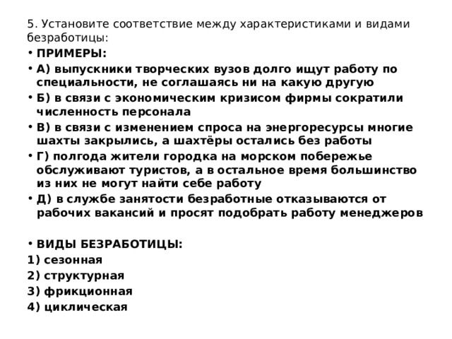 5. Установите соответствие между характеристиками и видами безработицы:  ПРИМЕРЫ: А) выпускники творческих вузов долго ищут работу по специальности, не соглашаясь ни на какую другую Б) в связи с экономическим кризисом фирмы сократили численность персонала В) в связи с изменением спроса на энергоресурсы многие шахты закрылись, а шахтёры остались без работы Г) полгода жители городка на морском побережье обслуживают туристов, а в остальное время большинство из них не могут найти себе работу Д) в службе занятости безработные отказываются от рабочих вакансий и просят подобрать работу менеджеров  ВИДЫ БЕЗРАБОТИЦЫ: 1) сезонная 2) структурная 3) фрикционная 4) циклическая 