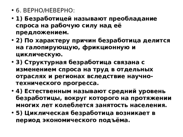 6. ВЕРНО/НЕВЕРНО: 1) Безработицей называют преобладание спроса на рабочую силу над её предложением. 2) По характеру причин безработица делится на галопирующую, фрикционную и циклическую. 3) Структурная безработица связана с изменением спроса на труд в отдельных отраслях и регионах вследствие научно-технического прогресса. 4) Естественным называют средний уровень безработицы, вокруг которого на протяжении многих лет колеблется занятость населения. 5) Циклическая безработица возникает в период экономического подъёма. 