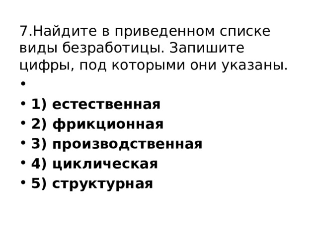 7.Найдите в приведенном списке виды безработицы. Запишите цифры, под которыми они указаны.   1) естественная 2) фрикционная 3) производственная 4) циклическая 5) структурная 