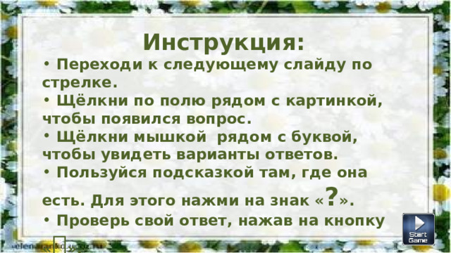 Инструкция:  Переходи к следующему слайду по стрелке.  Щёлкни по полю рядом с картинкой, чтобы появился вопрос.  Щёлкни мышкой рядом с буквой, чтобы увидеть варианты ответов.  Пользуйся подсказкой там, где она есть. Для этого нажми на знак « ? ».  Проверь свой ответ, нажав на кнопку «  ».  Для соревнования можешь запустить секундомер. 