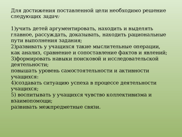 Для достижения поставленной цели необходимо решение следующих задач:    1)учить детей аргументировать, находить и выделять главное, рассуждать, доказывать, находить рациональные пути выполнения задания;  2)развивать у учащихся такие мыслительные операции, как анализ, сравнение и сопоставление фактов и явлений;  3)формировать навыки поисковой и исследовательской деятельности;  повышать уровень самостоятельности и активности учащихся:  4)создавать ситуацию успеха в процессе деятельности учащихся;  5) воспитывать у учащихся чувство коллективизма и взаимопомощи;  развивать межпредметные связи.   
