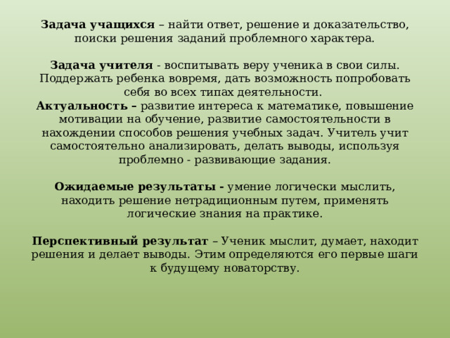 Задача учащихся – найти ответ, решение и доказательство, поиски решения заданий проблемного характера.   Задача учителя - воспитывать веру ученика в свои силы. Поддержать ребенка вовремя, дать возможность попробовать себя во всех типах деятельности.  Актуальность – развитие интереса к математике, повышение мотивации на обучение, развитие самостоятельности в нахождении способов решения учебных задач. Учитель учит самостоятельно анализировать, делать выводы, используя проблемно - развивающие задания.   Ожидаемые результаты - умение логически мыслить, находить решение нетрадиционным путем, применять логические знания на практике.   Перспективный результат – Ученик мыслит, думает, находит решения и делает выводы. Этим определяются его первые шаги к будущему новаторству.     