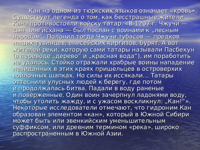  Кан на одном из тюркских языков означает «кровь». Существует легенда о том, как бесстрашные жители Кана противостояли войску татар. «В 1207 г. Чжучи — сын Чингисхана — был послан с воинами к „лесным народам“. Полонил тогда Чжучи тубасов — предков наших тувинцев, енисейских киргизов, бурят. А вот жителей реки, которую сами татары называли Пасбекун (в переводе „дерево“ и „красная вода“), им поработить не удалось. Стойко отражали храбрые воины нападение невиданных в этих краях пришельцев в островерхих войлочных шапках. Но силы их иссякали… Татары оттеснили улусных людей к берегу, где потом и продолжалась битва. Падали в воду раненые и поверженные. Один воин зачерпнул ладонями воду, чтобы утолить жажду, и с ужасом воскликнул: „Кан!“». Некоторые исследователи отмечают, что гидроним Кан образован элементом «кан», который в Южной Сибири может быть или эвенкийским уменьшительным суффиксом, или древним термином «река», широко распространенным в Южной Азии. 