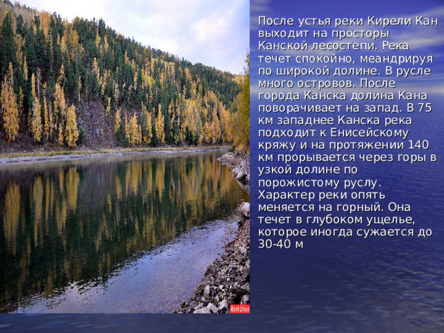 После устья реки Кирели Кан выходит на просторы Канской лесостепи. Река течет спокойно, меандрируя по широкой долине. В русле много островов. После города Канска долина Кана поворачивает на запад. В 75 км западнее Канска река подходит к Енисейскому кряжу и на протяжении 140 км прорывается через горы в узкой долине по порожистому руслу. Характер реки опять меняется на горный. Она течет в глубоком ущелье, которое иногда сужается до 30-40 м    