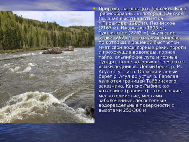 Природа, ландшафты бассейна Кана разнообразны. Белогорья: Канское (высшая высотная отметка г.Пирамида, 2263 м), Пезинское (2167 м), Идарское (1698 м), Тукшинское (2263 м), Агульские белки (2626 м) - это узкие ущелья, по которым с бешеной быстротой мчат свои воды горные реки, пороги и грохочущие водопады, горная тайга, альпийские луга и горные тундры, выше которых встречаются языки ледников. Левый берег р. М. Агул от устья р. Орзагай и левый берег р. Агул до устья р. Гарелая являются границей Тайбинского заказника. Канско-Рыбинская котловина (равнина) - это плоские, мелкохолмистые, местами заболоченные, лесостепные водораздельные поверхности с высотами 250-300 м   