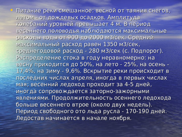 Питание реки смешанное: весной от таяния снегов, летом - от дождевых осадков. Амплитуда колебаний уровней превышает 4 м. В период весеннего половодья наблюдаются максимальные расходы воды от 900 до 2000 м3/сек. Средний максимальный расход равен 1350 м3/сек, среднегодовой расход - 280 м3/сек (с. Подпорог). Распределение стока в году неравномерно: на весну приходится до 50%, на лето - 25%, на осень - 17,4%, на зиму - 9,6%. Вскрытие реки происходит в последних числах апреля, иногда в первых числах мая; весенний ледоход проходит за 4-5 дней, иногда сопровождается заторно-зажорными явлениями. Продолжительность осеннего ледохода больше весеннего втрое (около двух недель). Период свободного ото льда русла - 170-190 дней. Ледостав начинается в начале ноября. 