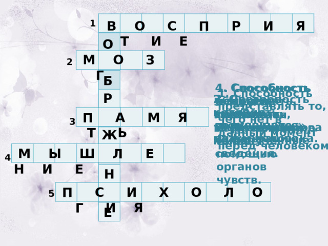 1  В О С П Р И Я Т И Е О  М О З Г 2 Б 4. Способность обдумывать, сравнивать, классифицировать полученные сведения. 1. Способность человека познавать окружающий мир с помощью органов чувств. 1. Способность представлять то, чего нет в данный момент перед человеком. Р 3. Способность сохранять полученную информацию. 2. Орган, в котором «помещается» разум человека. 5. Наука, изучающая внутренний мир человека.  П А М Я Т Ь 3 Ж  М Ы Ш Л Е Н И Е 4 Н  П С И Х О Л О Г И Я 5 Е 