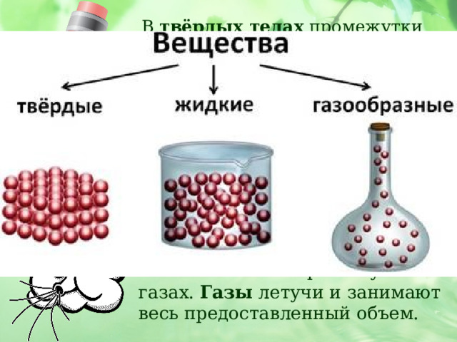  В твёрдых телах промежутки маленькие, частицы плотно прижаты друг к другу. Поэтому твердые тела сохраняют форму.  У жидких веществ промежутки между молекулами (частицами) немного больше, и молекулы могут перемещаться. Жидкости текучи.     Самые большие промежутки в газах. Газы летучи и занимают весь предоставленный объем. 