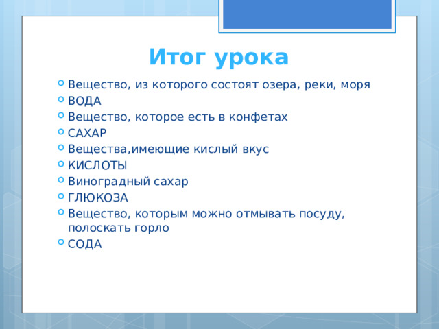 Итог урока Вещество, из которого состоят озера, реки, моря ВОДА Вещество, которое есть в конфетах САХАР Вещества,имеющие кислый вкус КИСЛОТЫ Виноградный сахар ГЛЮКОЗА Вещество, которым можно отмывать посуду, полоскать горло СОДА 