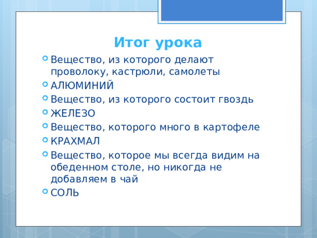 Итог урока Вещество, из которого делают проволоку, кастрюли, самолеты АЛЮМИНИЙ Вещество, из которого состоит гвоздь ЖЕЛЕЗО Вещество, которого много в картофеле КРАХМАЛ Вещество, которое мы всегда видим на обеденном столе, но никогда не добавляем в чай СОЛЬ 