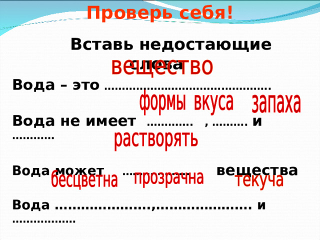  Проверь себя!     Вставь недостающие слова Вода – это …………………………….…………. Вода не имеет …………. , ………. и ………… Вода может ………………. вещества Вода ………………….,…………………. и ……………… 