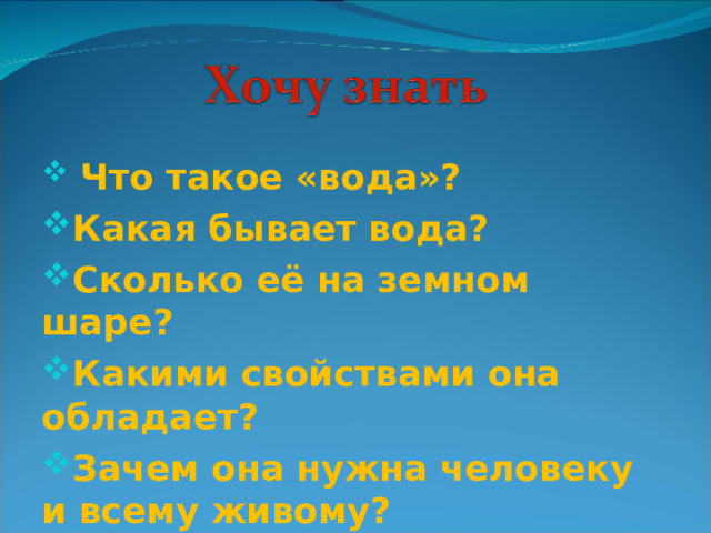  Что такое «вода»? Какая бывает вода? Сколько её на земном шаре? Какими свойствами она обладает? Зачем она нужна человеку и всему живому?  