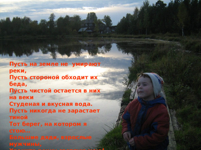 Пусть на земле не умирают реки, Пусть стороной обходит их беда, Пусть чистой остается в них на веки Студеная и вкусная вода. Пусть никогда не зарастает тиной Тот берег, на котором я стою… Большие дяди, взрослые мужчины, Храните речку светлую мою! 