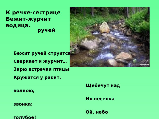 К речке-сестрице  Бежит-журчит водица. ручей Бежит ручей струится, Сверкает и журчит… Зарю встречая птицы Кружатся у ракит.  Щебечут над волною,  Их песенка звонка:  Ой, небо голубое!  Ой, реченька-река! 