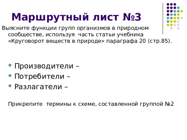 Маршрутный лист №3 Выясните функции групп организмов в природном сообществе, используя часть статьи учебника «Круговорот веществ в природе» параграфа 20 (стр.85). Производители – Потребители – Разлагатели –  Производители – Потребители – Разлагатели –  Прикрепите термины к схеме, составленной группой №2  Прикрепите термины к схеме, составленной группой №2 