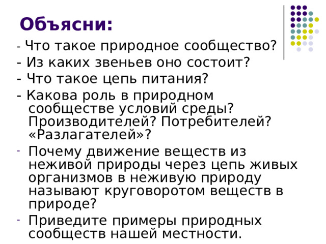 Объясни: - Что такое природное сообщество? - Из каких звеньев оно состоит? - Что такое цепь питания? - Какова роль в природном сообществе условий среды? Производителей? Потребителей? «Разлагателей»? Почему движение веществ из неживой природы через цепь живых организмов в неживую природу называют круговоротом веществ в природе? Приведите примеры природных сообществ нашей местности. 