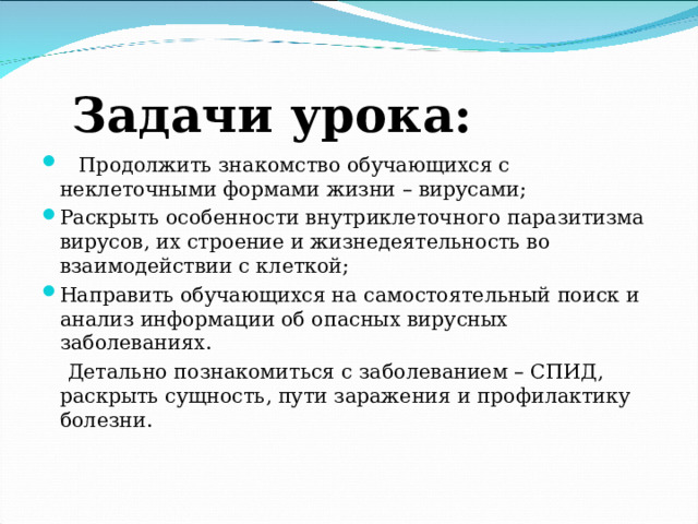 Задачи урока:  Продолжить знакомство обучающихся с неклеточными формами жизни – вирусами; Раскрыть особенности внутриклеточного паразитизма вирусов, их строение и жизнедеятельность во взаимодействии с клеткой; Направить обучающихся на самостоятельный поиск и анализ информации об опасных вирусных заболеваниях.  Детально познакомиться с заболеванием – СПИД, раскрыть сущность, пути заражения и профилактику болезни . 