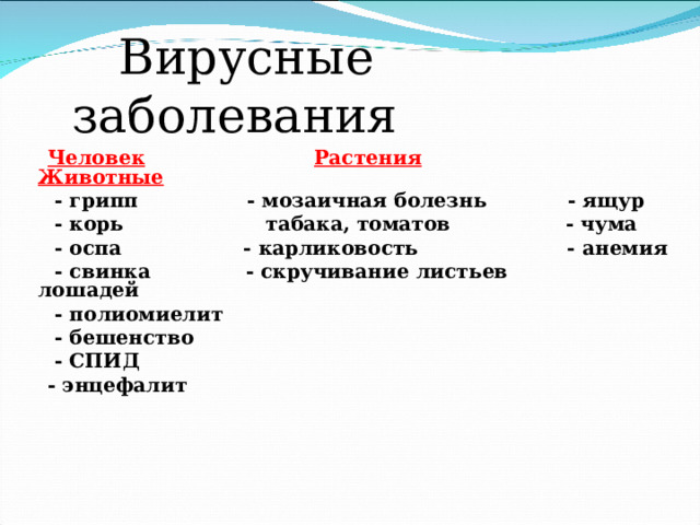  Вирусные заболевания  Человек  Растения  Животные  - грипп - мозаичная болезнь - ящур  - корь табака, томатов - чума  - оспа - карликовость - анемия  - свинка - скручивание листьев лошадей  - полиомиелит  - бешенство  - СПИД  - энцефалит   
