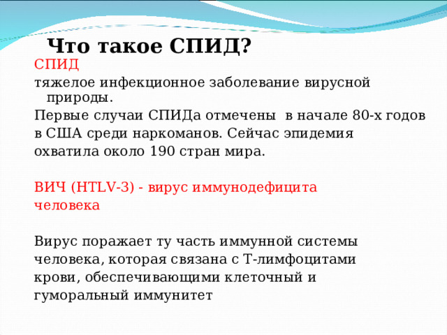 Что такое СПИД?   СПИД тяжелое инфекционное заболевание вирусной природы. Первые случаи СПИДа отмечены в начале 80-х годов в США среди наркоманов. Сейчас эпидемия охватила около 190 стран мира. ВИЧ ( HTLV -3) - вирус иммунодефицита человека Вирус поражает ту часть иммунной системы человека, которая связана с Т-лимфоцитами крови, обеспечи­вающими клеточный и гуморальный иммунитет  