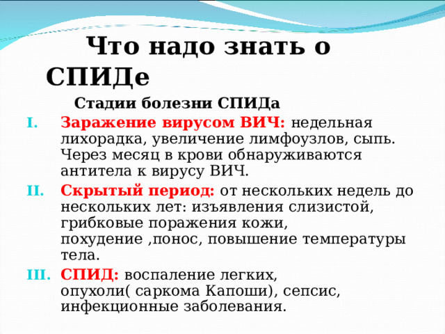  Что надо знать о СПИДе  Стадии болезни СПИДа Заражение вирусом ВИЧ:  недельная лихорадка, увеличение лимфоузлов, сыпь. Через месяц в крови обнаруживаются антитела к вирусу ВИЧ. Скрытый период:  от нескольких недель до нескольких лет: изъявления слизистой, грибковые поражения кожи, похудение ,понос, повышение температуры тела. СПИД: воспаление легких, опухоли( саркома Капоши), сепсис, инфекционные заболевания. 