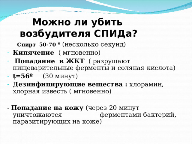  Можно ли убить возбудителя СПИДа?  Спирт  50-70 º  (несколько секунд)  Спирт  50-70 º  (несколько секунд) Кипячение ( мгновенно)  Попадание в ЖКТ ( разрушают пищеварительные ферменты и соляная кислота) ț =56 º (30 минут) Дезинфицирующие вещества  : хлорамин, хлорная известь ( мгновенно) - Попадание на кожу (через 20 минут уничтожаются ферментами бактерий,  паразитирующих на коже) 