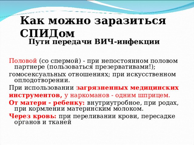Как можно заразиться СПИДом Пути передачи ВИЧ-инфекции Половой (со спермой) - при непостоянном половом партнере (пользоваться презервативами!); гомосексуальных отношениях; при искусственном оплодотворении. При использовании  загрязненных медицинских инструментов, у наркоманов - одним шприцем. От матери - ребенку:  внутриутробное, при родах, при кормлении материнским молоком. Через кровь:  при переливании крови, пересадке органов и тканей . 