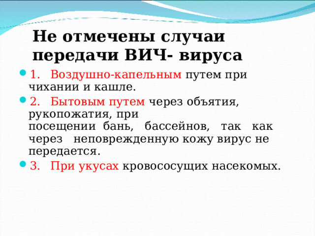 Не отмечены случаи передачи ВИЧ- вируса 1.  Воздушно-капельным путем при чихании и кашле. 2.  Бытовым путем через объятия, рукопожатия, при  посещении бань, бассейнов, так как через неповрежденную кожу вирус не передается. 3.  При укусах кровососущих насекомых. 