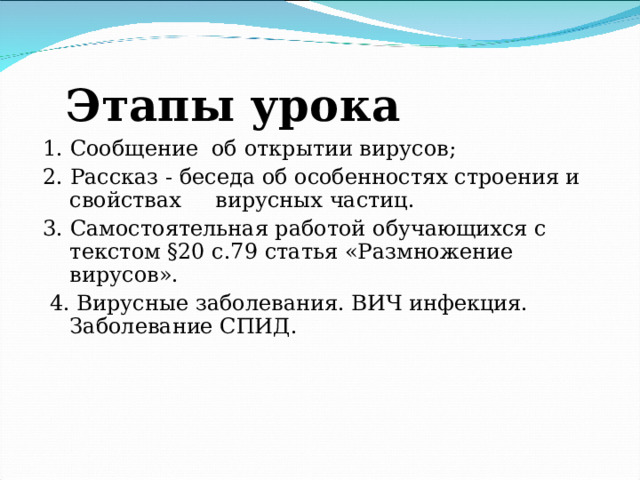 Этапы урока 1. Сообщение об открытии вирусов; 2. Рассказ - беседа об особенностях строения и свойствах вирусных частиц. 3. Самостоятельная работой обучающихся с текстом §20 с.79 статья «Размножение вирусов».  4. Вирусные заболевания. ВИЧ инфекция. Заболевание СПИД. 