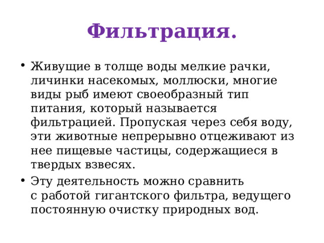 Фильтрация. Живущие в толще воды мелкие рачки, личинки насекомых, моллюски, многие виды рыб имеют своеобразный тип питания, который называется фильтрацией. Пропуская через себя воду, эти животные непрерывно отцеживают из нее пищевые частицы, содержащиеся в твердых взвесях. Эту деятельность можно сравнить с работой  гигантского фильтра, ведущего постоянную очистку природных вод. 