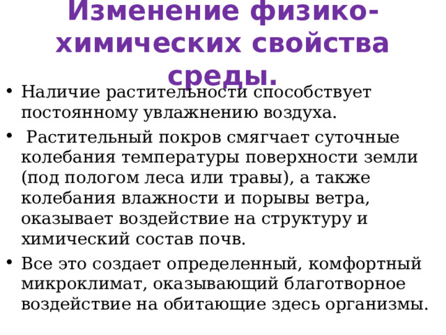 Изменение физико-химических свойства среды. Наличие растительности способствует постоянному увлажнению воздуха.  Растительный покров смягчает суточные колебания температуры поверхности земли (под пологом леса или травы), а также колебания влажности и порывы ветра, оказывает воздействие на структуру и химический состав почв. Все это создает определенный, комфортный микроклимат, оказывающий благотворное воздействие на обитающие здесь организмы. 