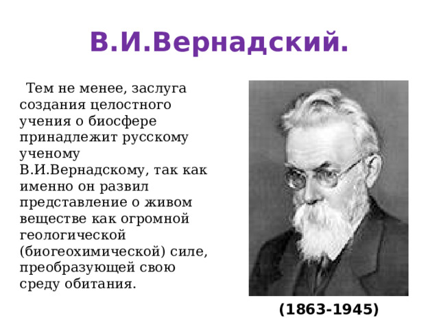 В.И.Вернадский.  Тем не менее, заслуга создания целостного учения о биосфере принадлежит русскому ученому В.И.Вернадскому, так как именно он развил представление о живом веществе как огромной геологической (биогеохимической) силе, преобразующей свою среду обитания. (1863-1945)  