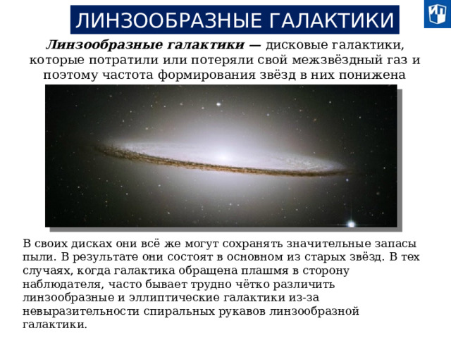 ЛИНЗООБРАЗНЫЕ ГАЛАКТИКИ Линзообразные галактики — дисковые галактики, которые потратили или потеряли свой межзвёздный газ и поэтому частота формирования звёзд в них понижена В своих дисках они всё же могут сохранять значительные запасы пыли. В результате они состоят в основном из старых звёзд. В тех случаях, когда галактика обращена плашмя в сторону наблюдателя, часто бывает трудно чётко различить линзообразные и эллиптические галактики из-за невыразительности спиральных рукавов линзообразной галактики.  